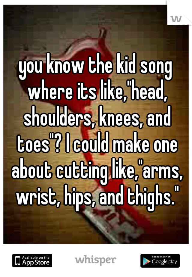 you know the kid song where its like,"head, shoulders, knees, and toes"? I could make one about cutting like,"arms, wrist, hips, and thighs."