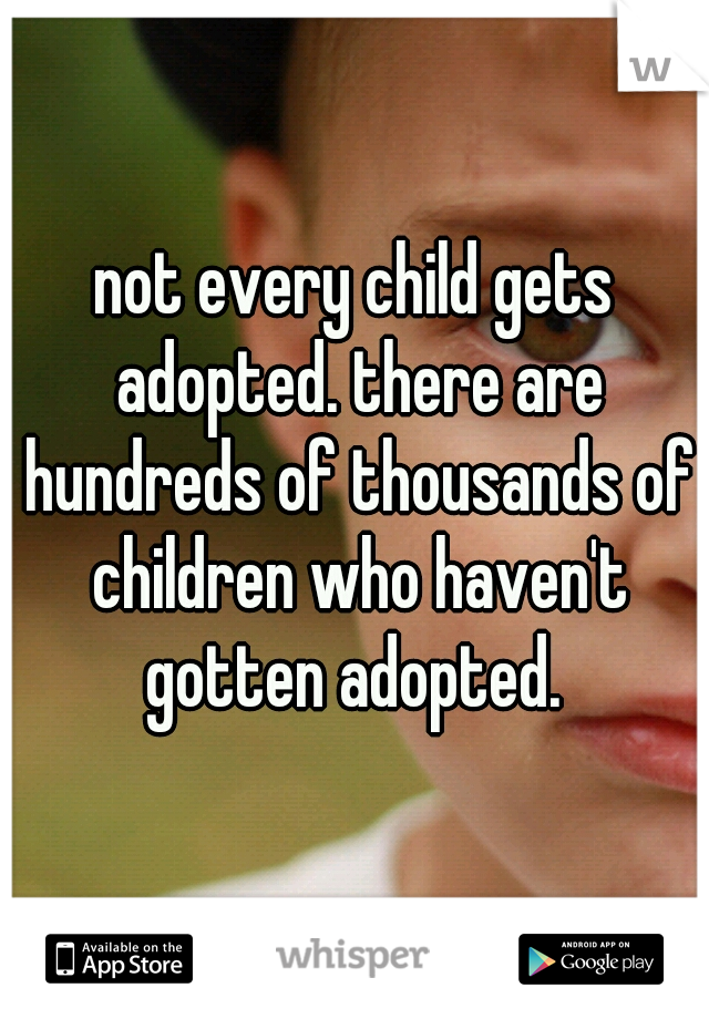 not every child gets adopted. there are hundreds of thousands of children who haven't gotten adopted. 