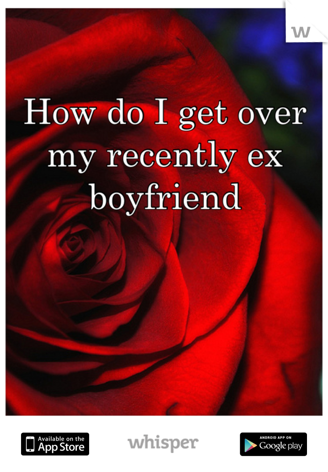 How do I get over my recently ex boyfriend