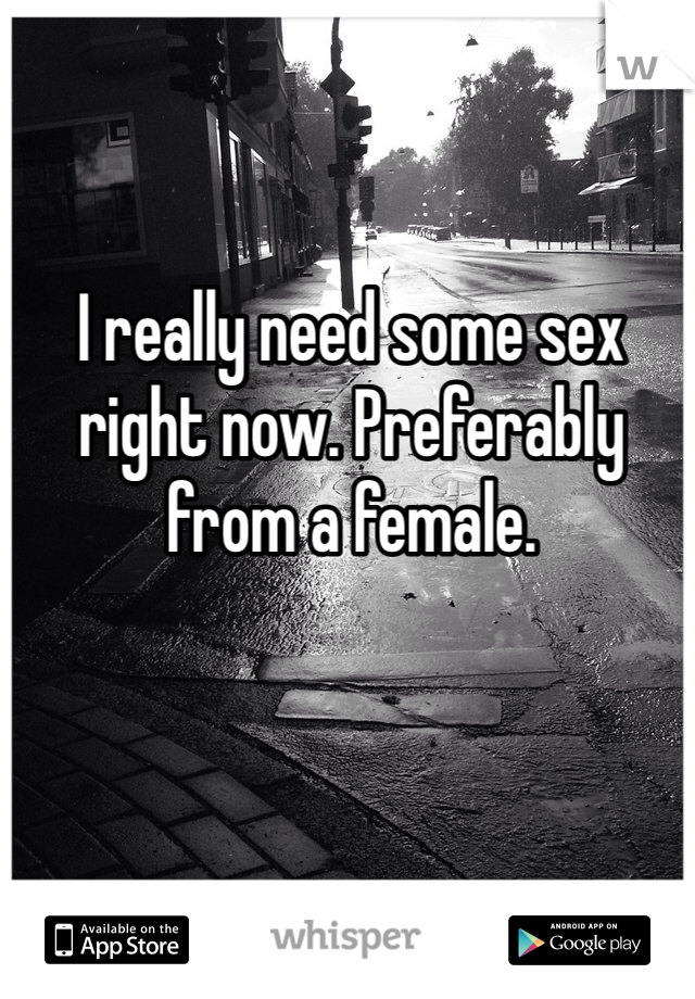 I really need some sex right now. Preferably from a female. 