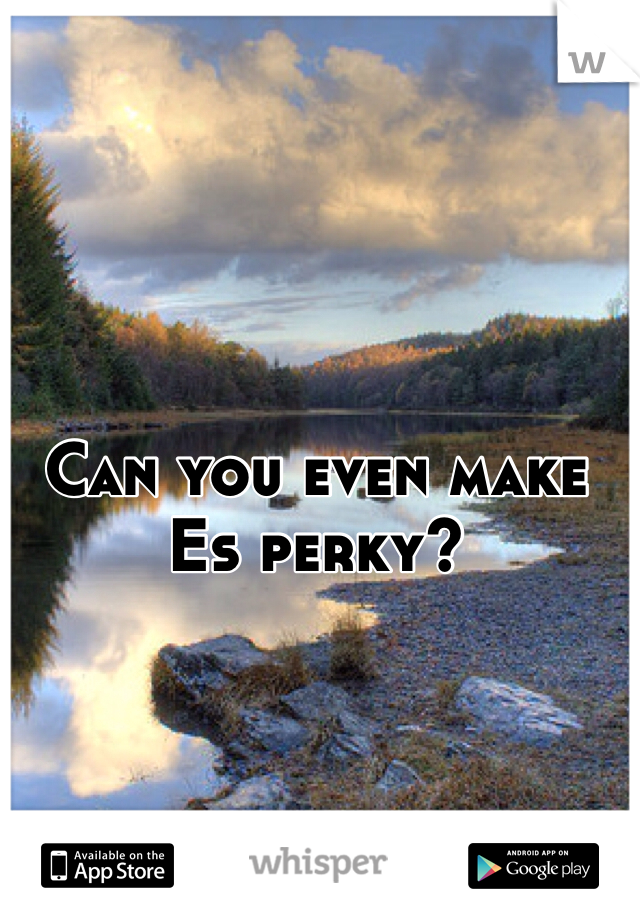 Can you even make Es perky? 