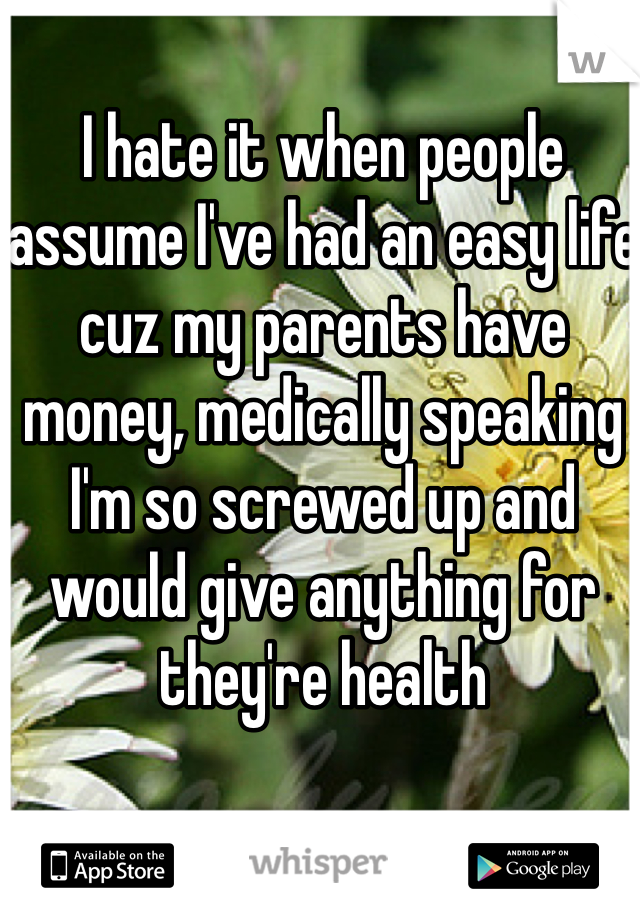 I hate it when people assume I've had an easy life cuz my parents have money, medically speaking I'm so screwed up and would give anything for they're health 