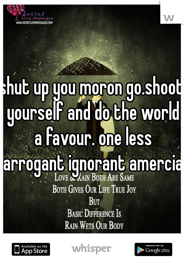 shut up you moron go.shoot yourself and do the world a favour. one less arrogant ignorant amercian