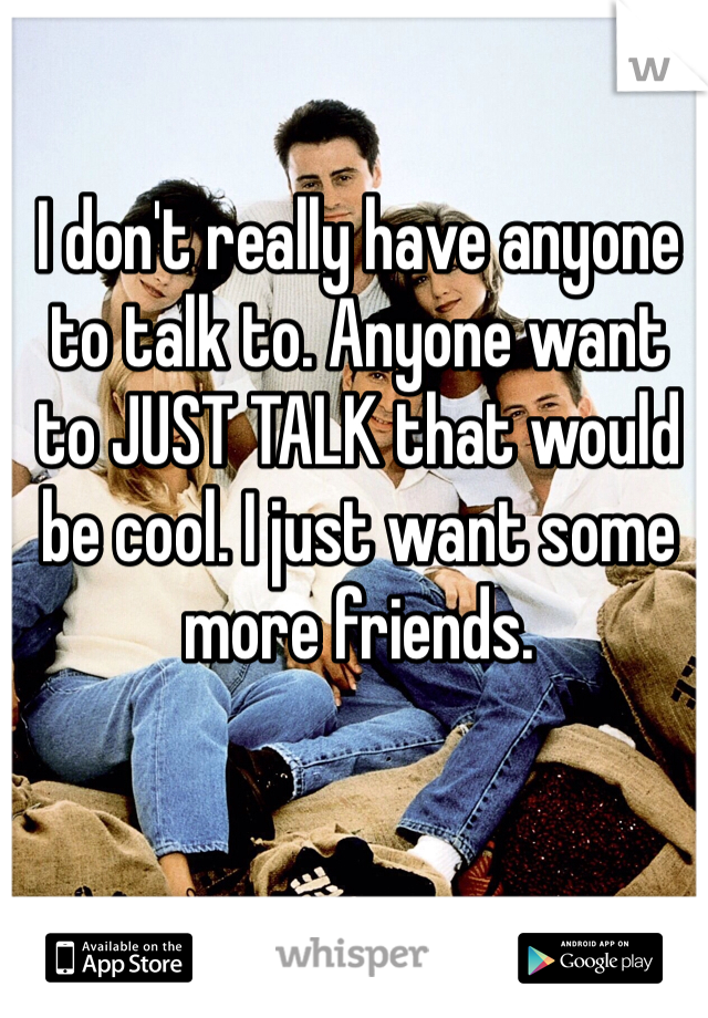 I don't really have anyone to talk to. Anyone want to JUST TALK that would be cool. I just want some more friends.