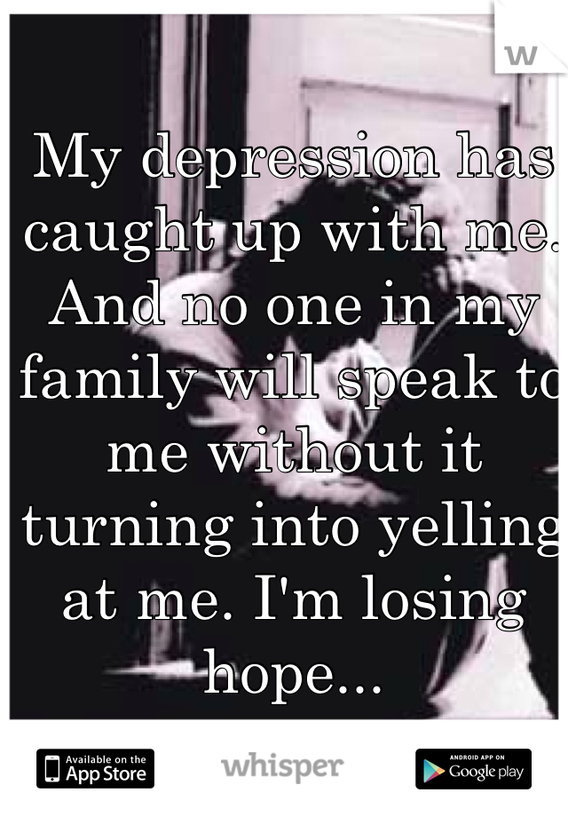 My depression has caught up with me. And no one in my family will speak to me without it turning into yelling at me. I'm losing hope...