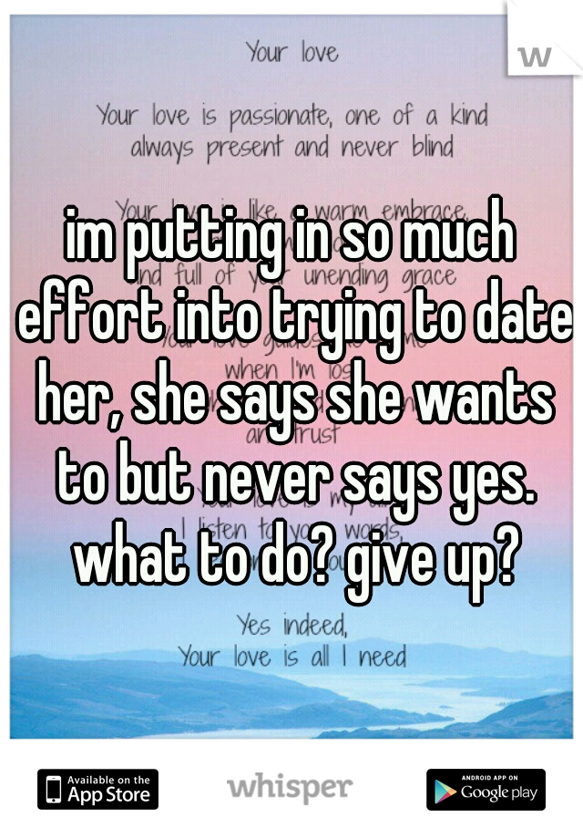 im putting in so much effort into trying to date her, she says she wants to but never says yes. what to do? give up?