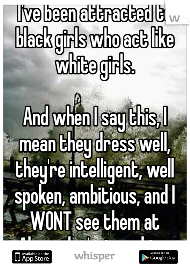 I've been attracted to black girls who act like white girls. 

And when I say this, I mean they dress well, they're intelligent, well spoken, ambitious, and I WONT see them at Alexander's, twerking. 