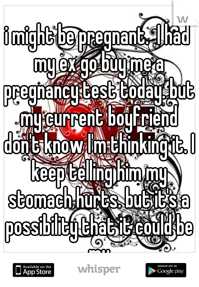 i might be pregnant.  I had my ex go buy me a pregnancy test today. but my current boyfriend don't know I'm thinking it. I keep telling him my stomach hurts. but it's a possibility that it could be my