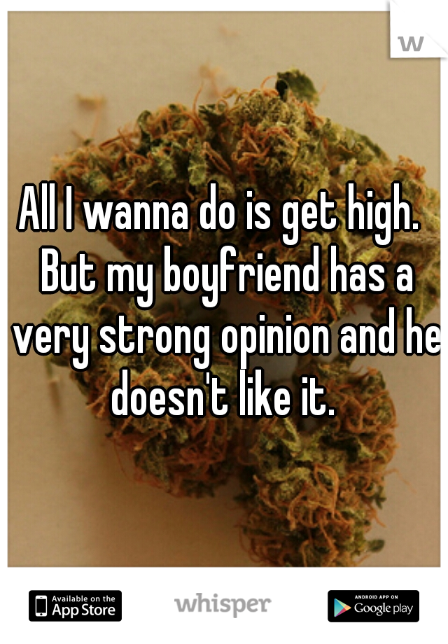 All I wanna do is get high.  But my boyfriend has a very strong opinion and he doesn't like it. 