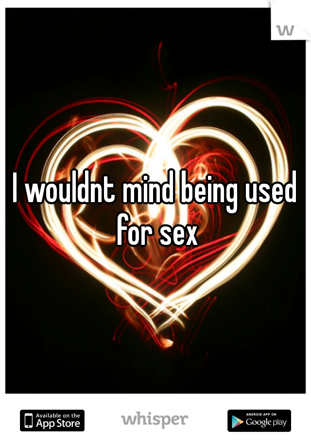 I wouldnt mind being used for sex