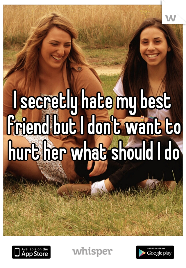 I secretly hate my best friend but I don't want to hurt her what should I do