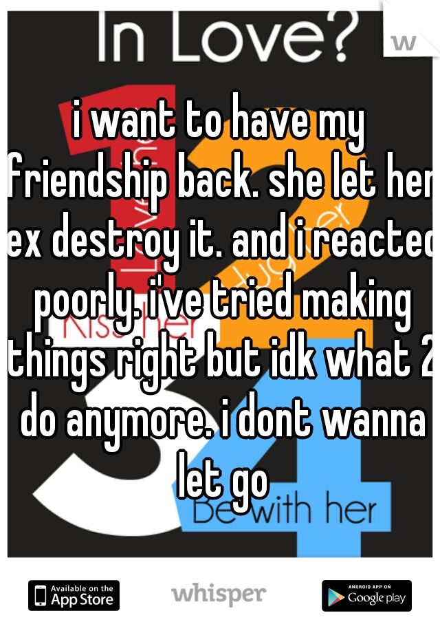 i want to have my friendship back. she let her ex destroy it. and i reacted poorly. i've tried making things right but idk what 2 do anymore. i dont wanna let go