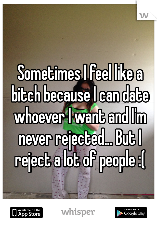 Sometimes I feel like a bitch because I can date whoever I want and I'm never rejected... But I reject a lot of people :(