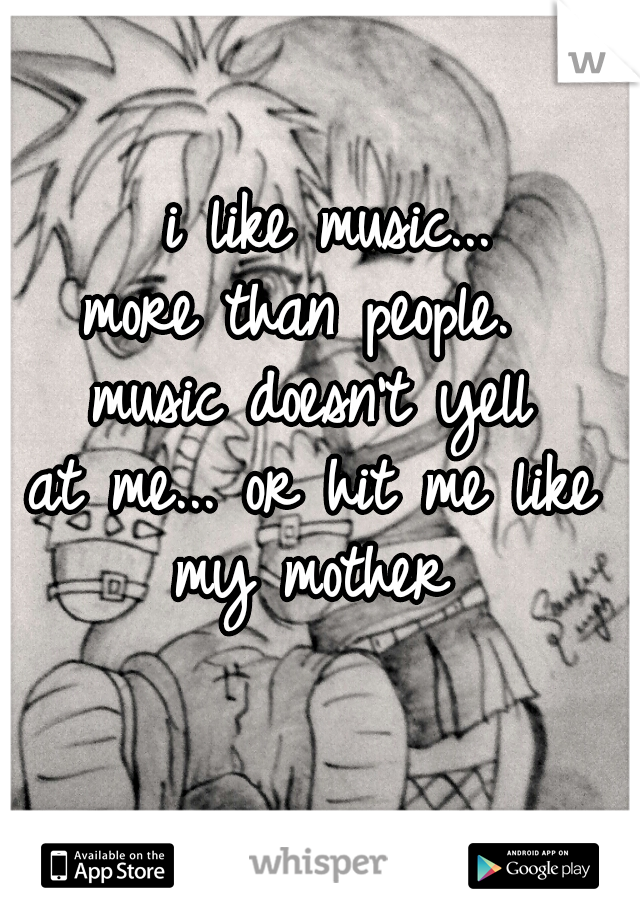  i like music...
more than people. 
music doesn't yell
at me... or hit me like
my mother