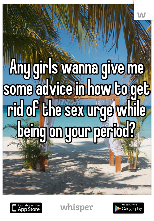 Any girls wanna give me some advice in how to get rid of the sex urge while being on your period?