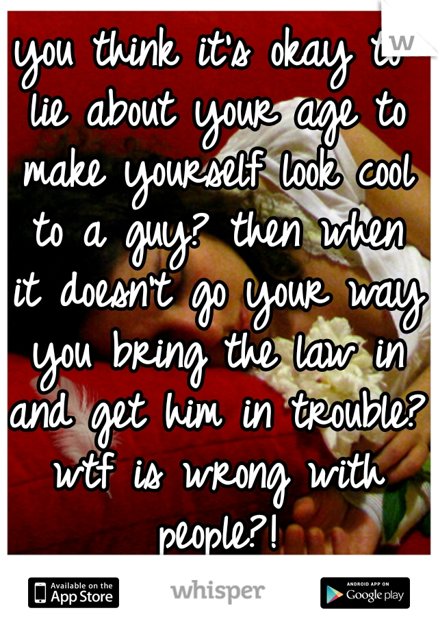 you think it's okay to lie about your age to make yourself look cool to a guy? then when it doesn't go your way you bring the law in and get him in trouble? wtf is wrong with people?!