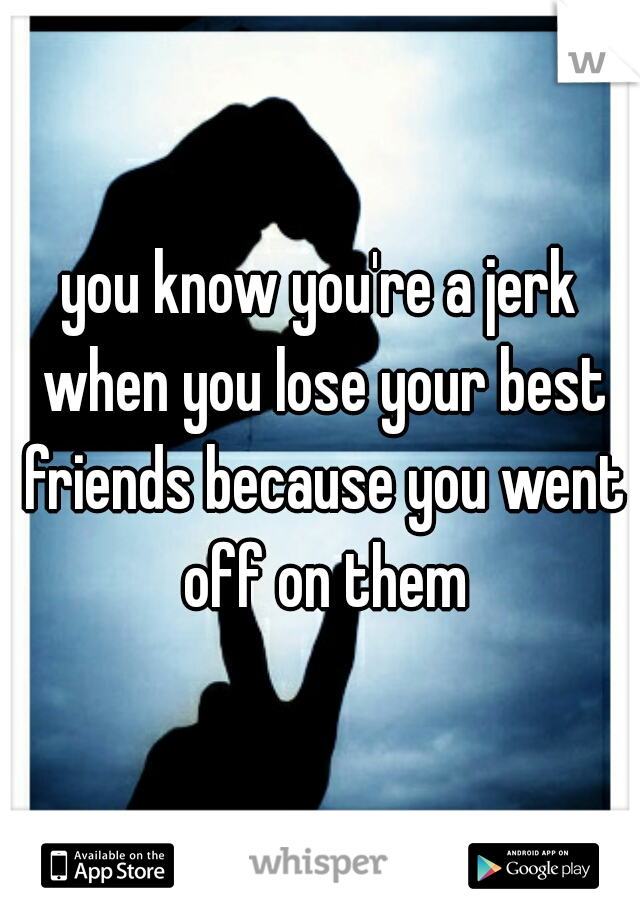 you know you're a jerk when you lose your best friends because you went off on them