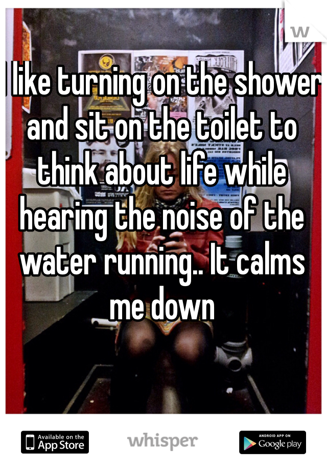 I like turning on the shower and sit on the toilet to think about life while hearing the noise of the water running.. It calms me down