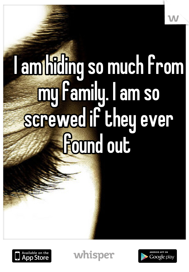 I am hiding so much from my family. I am so screwed if they ever found out 