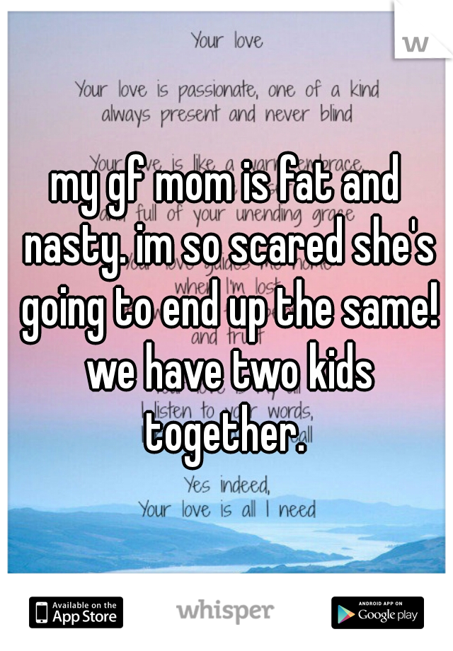 my gf mom is fat and nasty. im so scared she's going to end up the same! we have two kids together. 