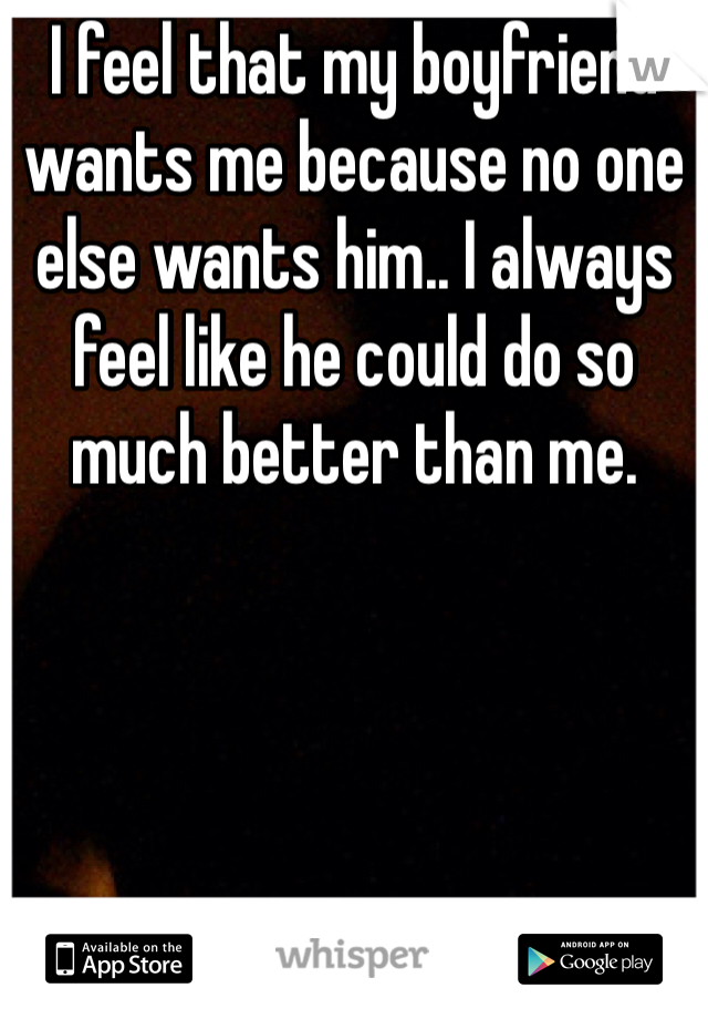 I feel that my boyfriend wants me because no one else wants him.. I always feel like he could do so much better than me.