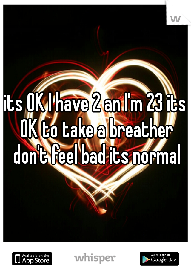 its OK I have 2 an I'm 23 its OK to take a breather don't feel bad its normal