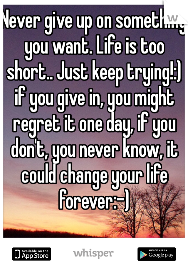 Never give up on something you want. Life is too short.. Just keep trying!:) if you give in, you might regret it one day, if you don't, you never know, it could change your life forever:-)