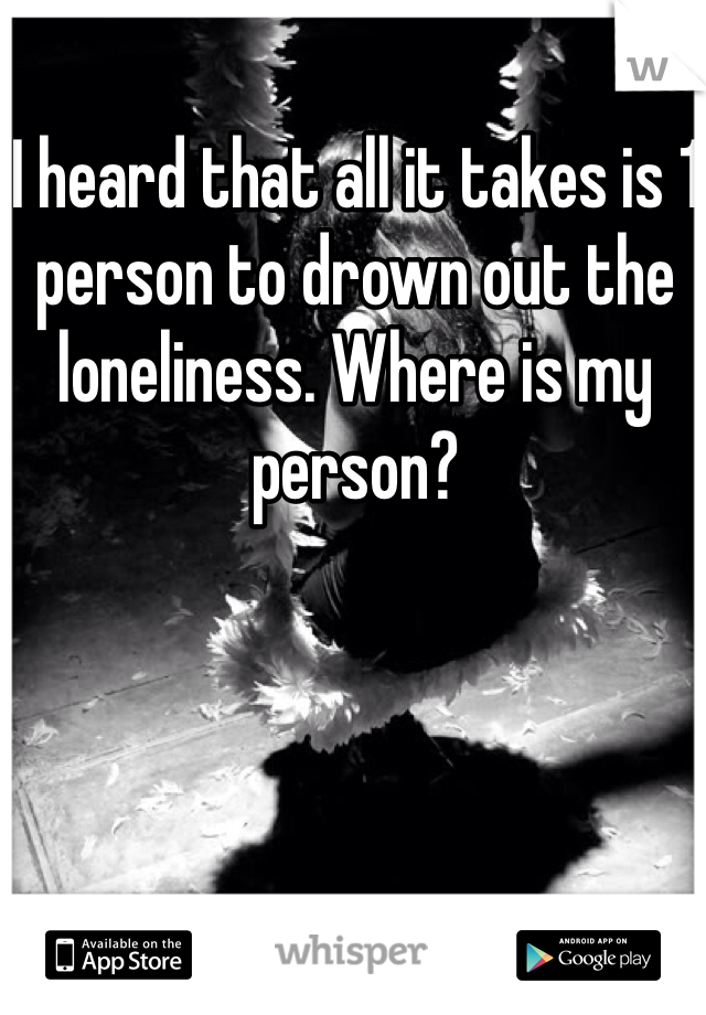 I heard that all it takes is 1 person to drown out the loneliness. Where is my person?