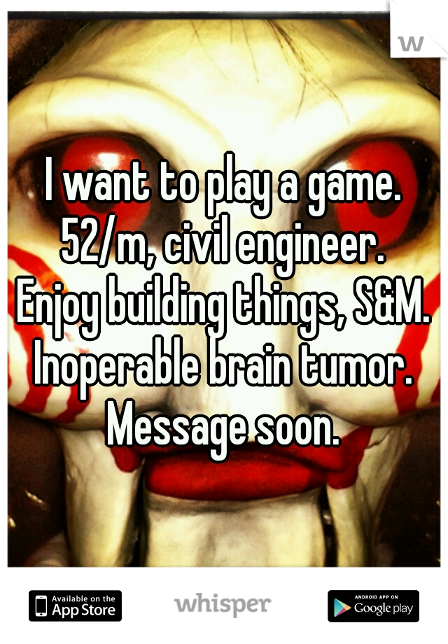 I want to play a game.
52/m, civil engineer.
Enjoy building things, S&M.
Inoperable brain tumor.
Message soon.