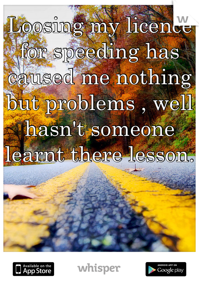 Loosing my licence for speeding has caused me nothing but problems , well hasn't someone learnt there lesson.