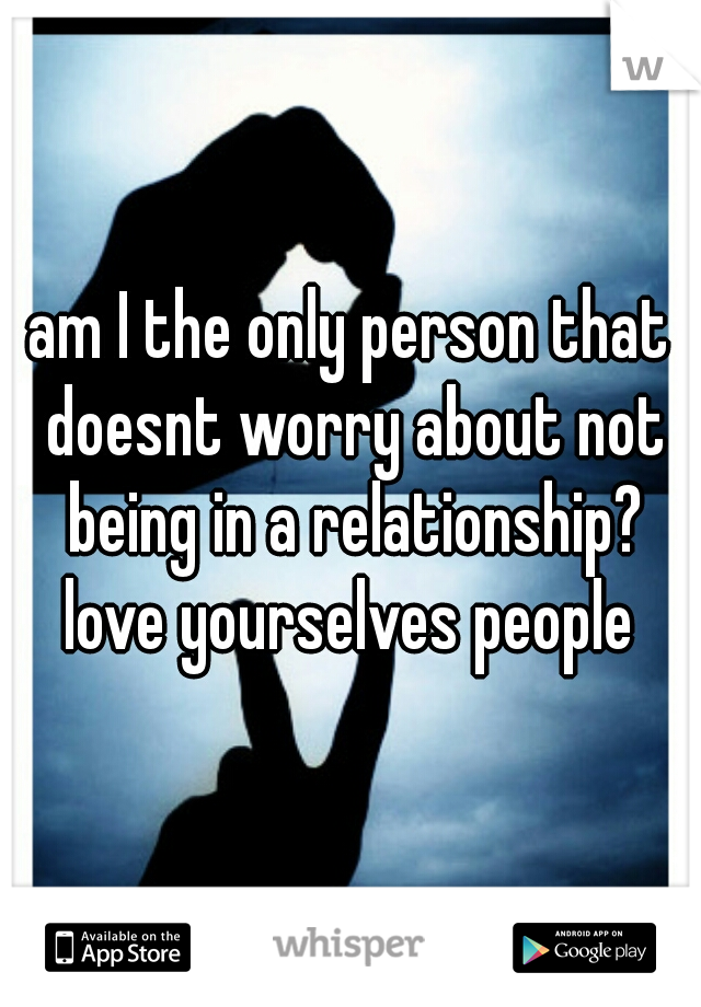 am I the only person that doesnt worry about not being in a relationship?

love yourselves people