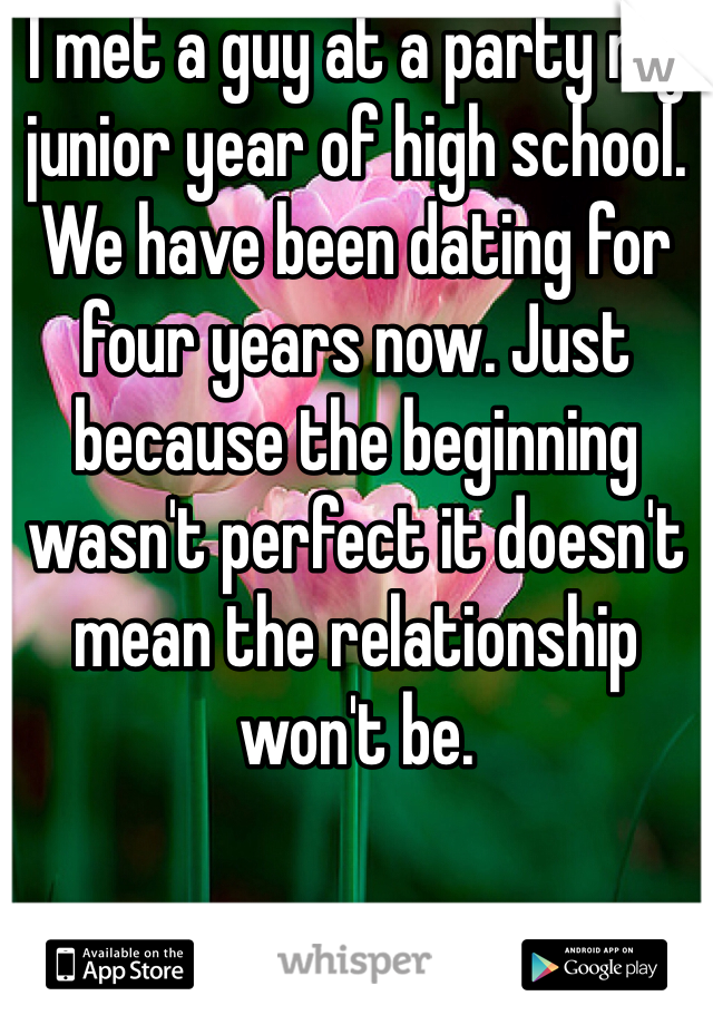 I met a guy at a party my junior year of high school. We have been dating for four years now. Just because the beginning wasn't perfect it doesn't mean the relationship won't be. 