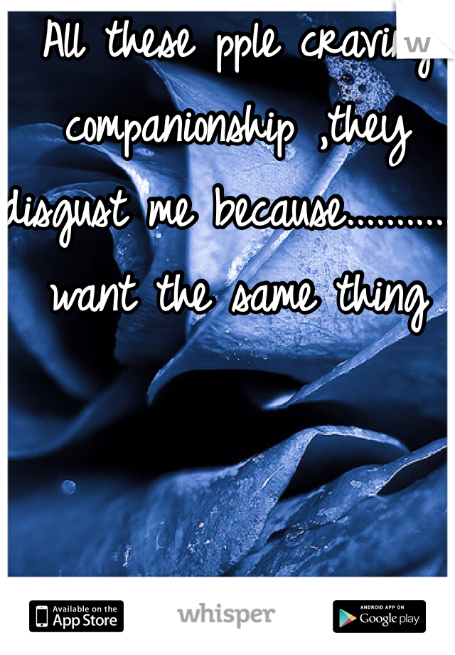 All these pple craving companionship ,they disgust me because............I want the same thing
