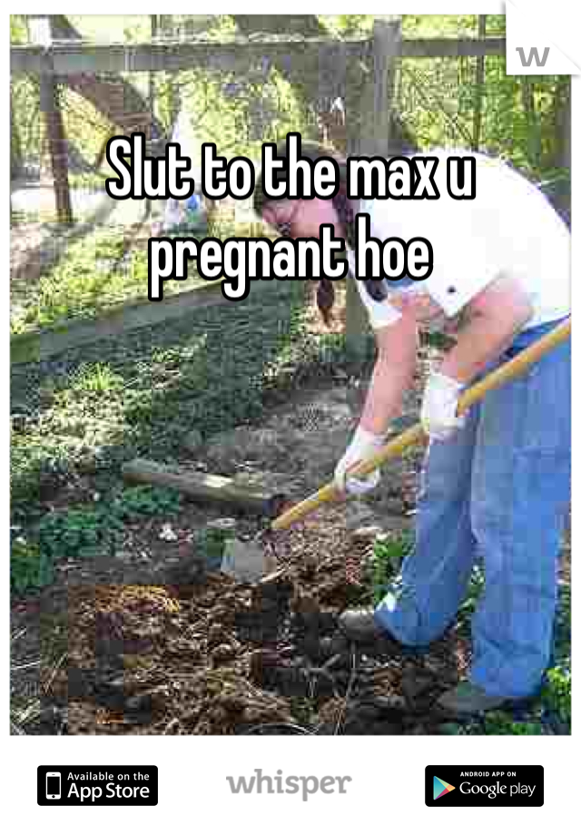 Slut to the max u pregnant hoe