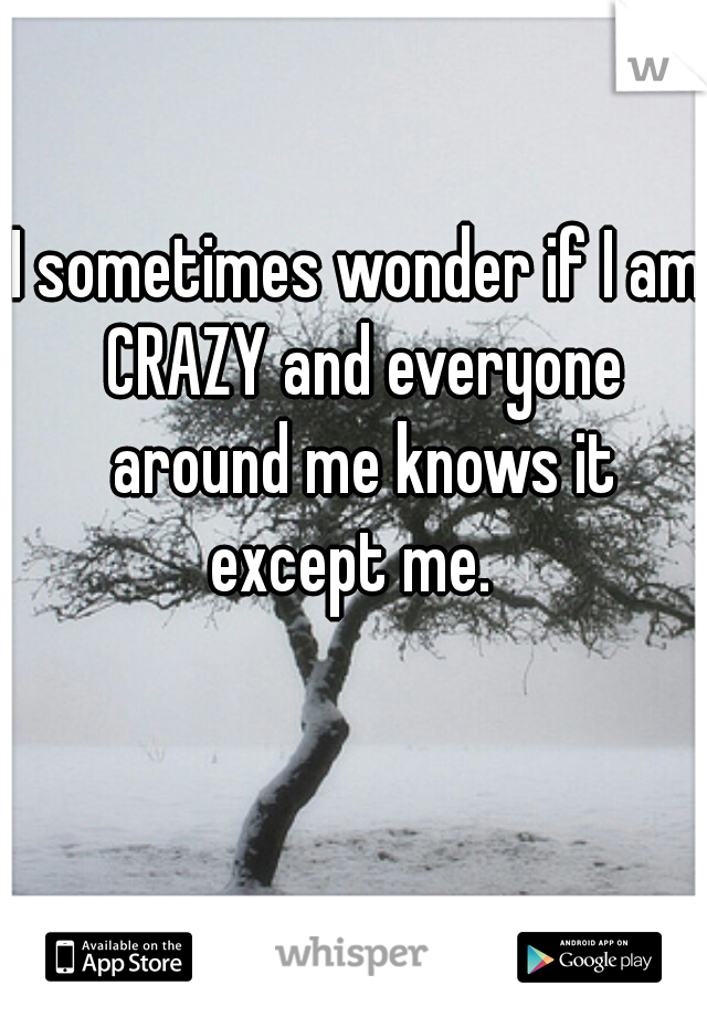 I sometimes wonder if I am CRAZY and everyone around me knows it except me.  