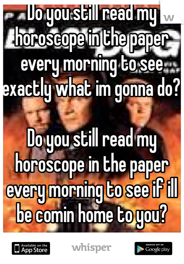 Do you still read my horoscope in the paper every morning to see exactly what im gonna do? 

Do you still read my horoscope in the paper every morning to see if ill be comin home to you? 