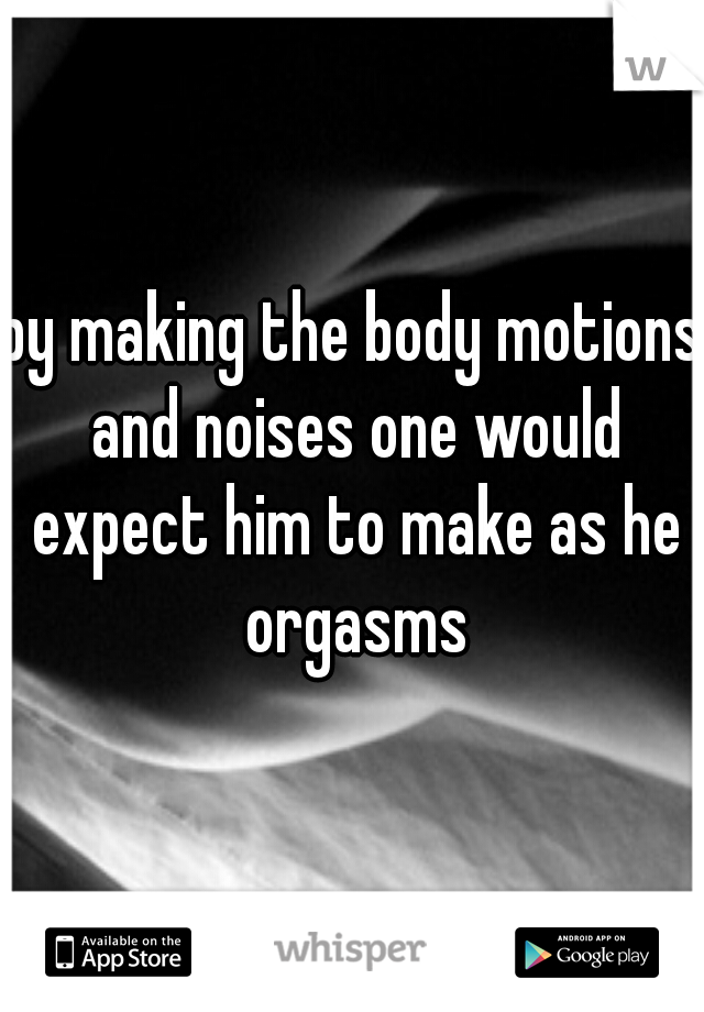 by making the body motions and noises one would expect him to make as he orgasms