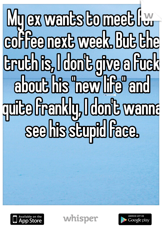 My ex wants to meet for coffee next week. But the truth is, I don't give a fuck about his "new life" and quite frankly, I don't wanna see his stupid face. 