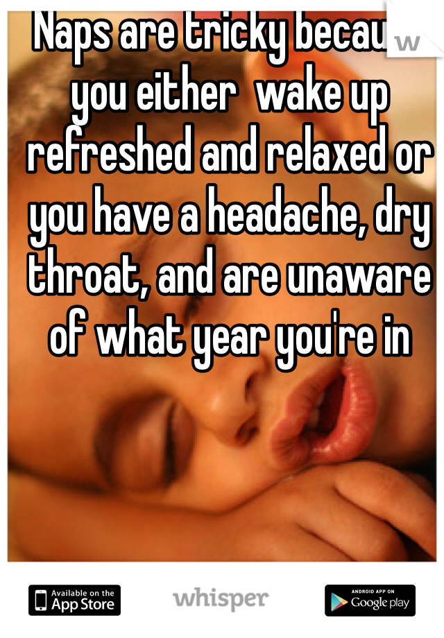 Naps are tricky because you either  wake up refreshed and relaxed or you have a headache, dry throat, and are unaware of what year you're in 