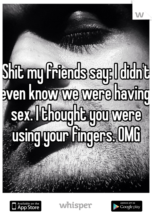 Shit my friends say: I didn't even know we were having sex. I thought you were using your fingers. OMG