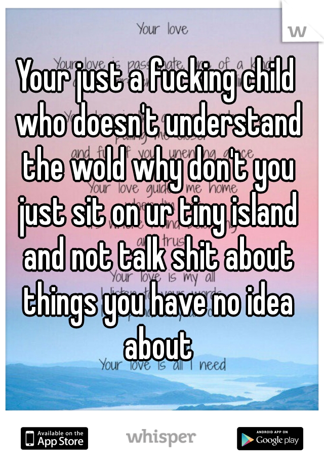 Your just a fucking child who doesn't understand the wold why don't you just sit on ur tiny island and not talk shit about things you have no idea about