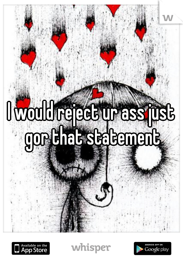 I would reject ur ass just gor that statement