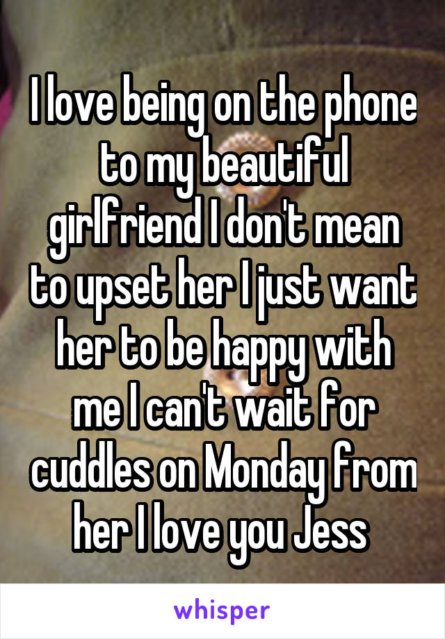 I love being on the phone to my beautiful girlfriend I don't mean to upset her I just want her to be happy with me I can't wait for cuddles on Monday from her I love you Jess 