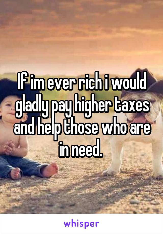 If im ever rich i would gladly pay higher taxes and help those who are in need. 