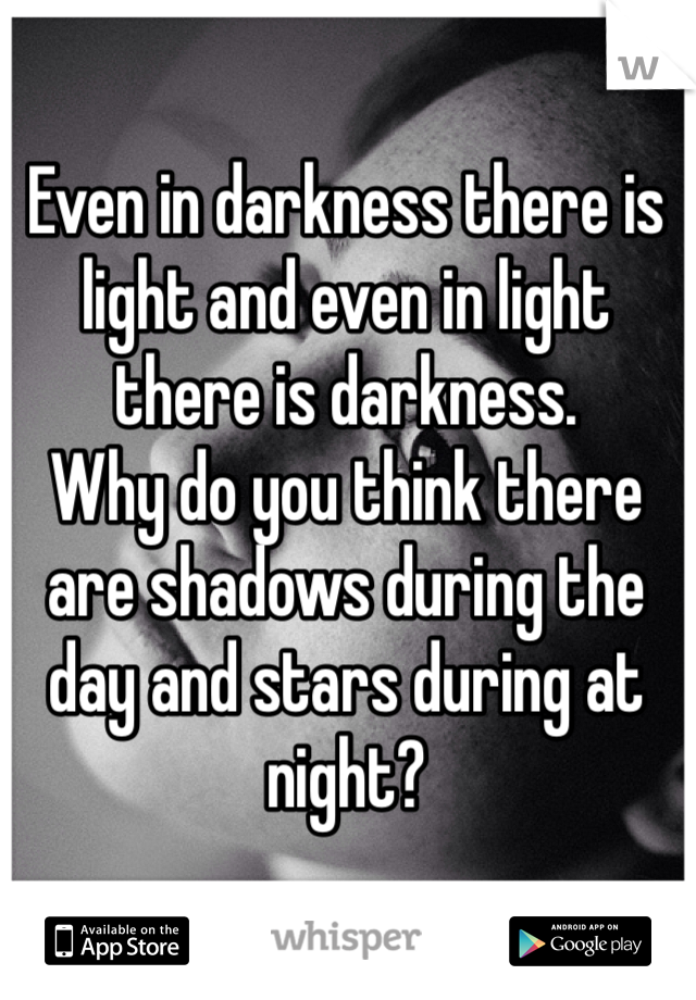 Even in darkness there is light and even in light there is darkness.
Why do you think there are shadows during the day and stars during at night?