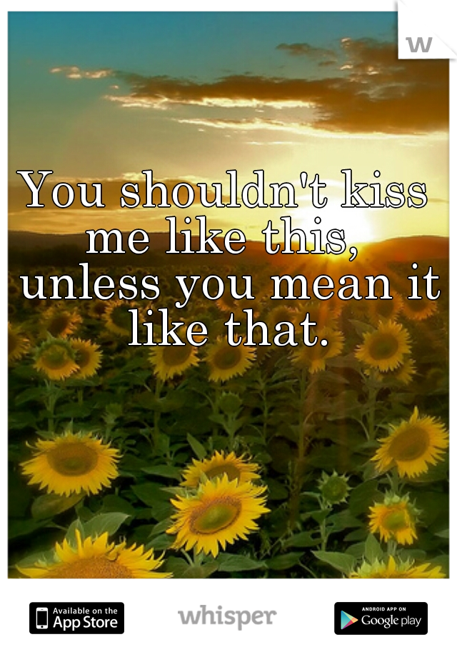 You shouldn't kiss me like this,  unless you mean it like that.