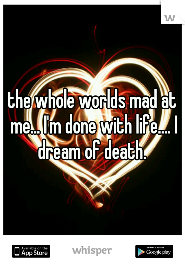 the whole worlds mad at me... I'm done with life.... I dream of death. 