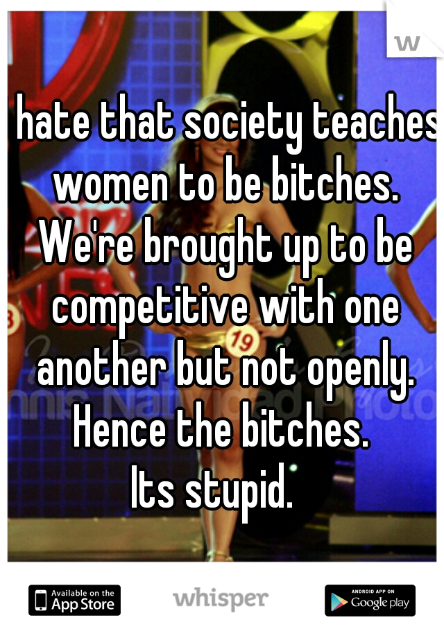 I hate that society teaches women to be bitches. We're brought up to be competitive with one another but not openly. Hence the bitches. 
Its stupid.  