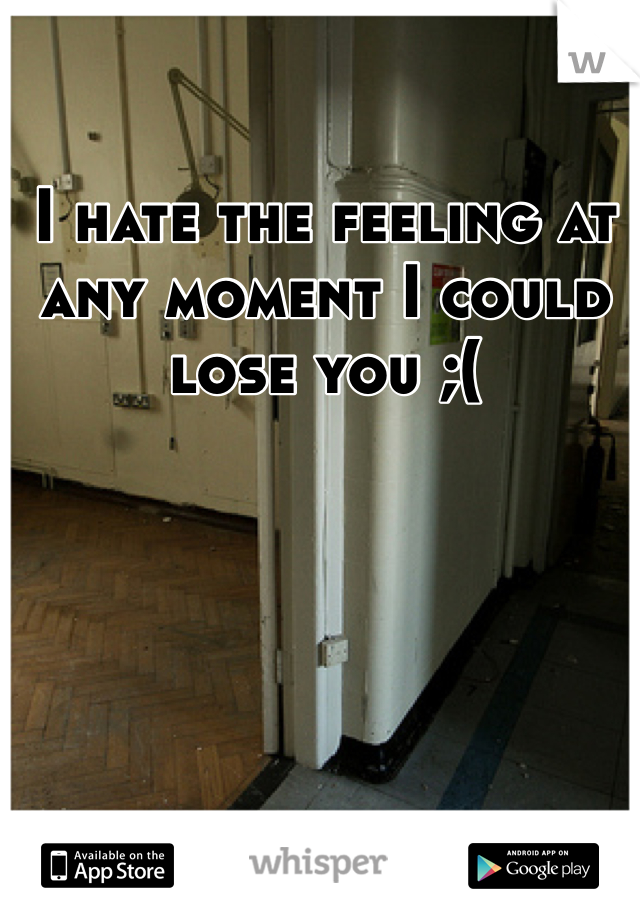 I hate the feeling at any moment I could lose you ;( 