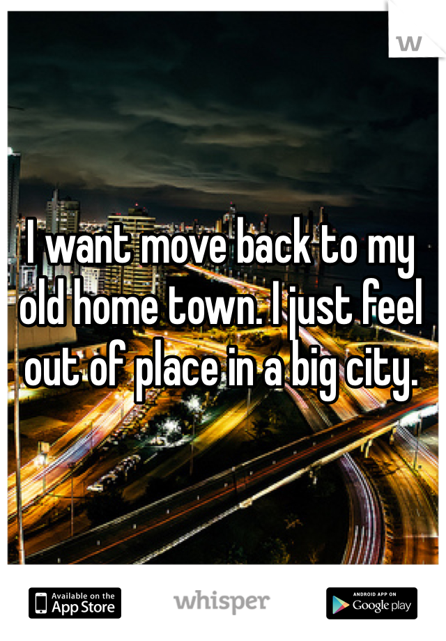 I want move back to my old home town. I just feel out of place in a big city. 